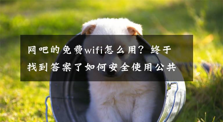 网吧的免费wifi怎么用？终于找到答案了如何安全使用公共场所免费Wi-Fi