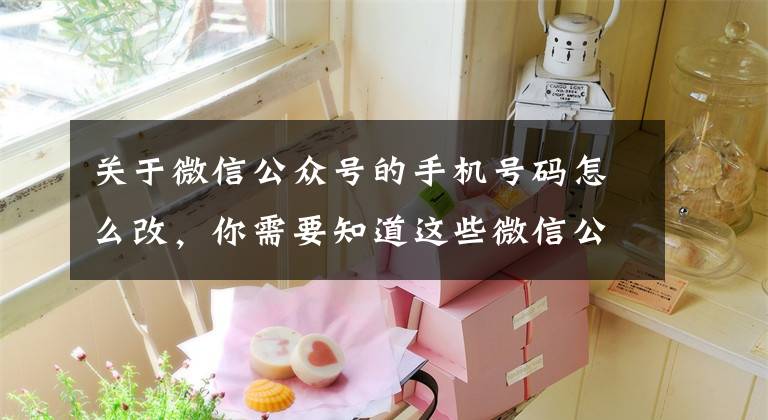 关于微信公众号的手机号码怎么改，你需要知道这些微信公众号迁移流程及公证书办理条件