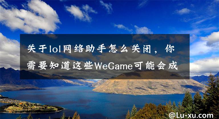 关于lol网络助手怎么关闭，你需要知道这些WeGame可能会成为毁掉LOL的罪魁祸首？这三个问题你肯定遇到过