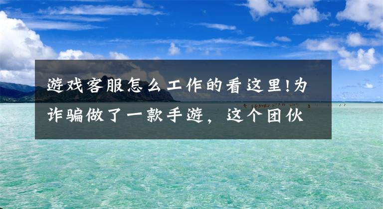 游戏客服怎么工作的看这里!为诈骗做了一款手游，这个团伙靠“游戏托”骗了2400多人