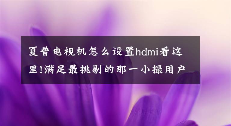 夏普电视机怎么设置hdmi看这里!满足最挑剔的那一小撮用户 AQUOS夏普旷视S60U电视体验