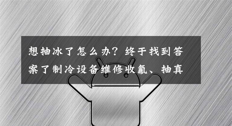想抽冰了怎么办？终于找到答案了制冷设备维修收氟、抽真空与排空知识