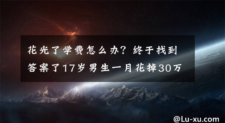花光了学费怎么办？终于找到答案了17岁男生一月花掉30万留学费，看了消费项目家长崩溃……警方已介入