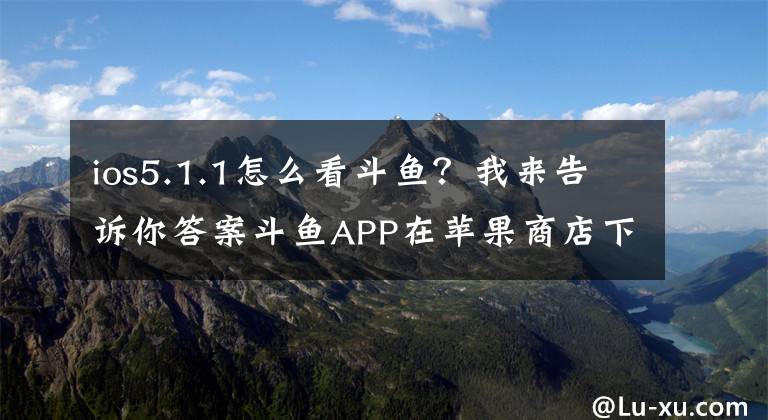 ios5.1.1怎么看斗鱼？我来告诉你答案斗鱼APP在苹果商店下架，安卓商店只有极速版