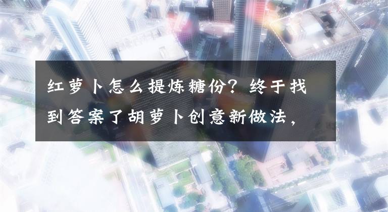 红萝卜怎么提炼糖份？终于找到答案了胡萝卜创意新做法，加入6两冰糖，出锅香甜软糯，好吃的停不下来