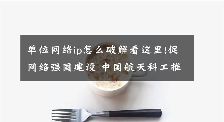 单位网络ip怎么破解看这里!促网络强国建设 中国航天科工推出IPv6规模部署方案