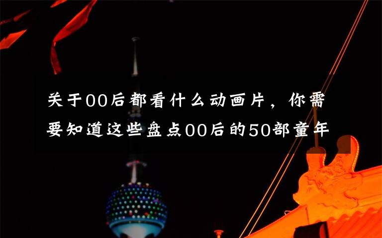 关于00后都看什么动画片，你需要知道这些盘点00后的50部童年动漫，我们还是有着相同回忆的一代人么？