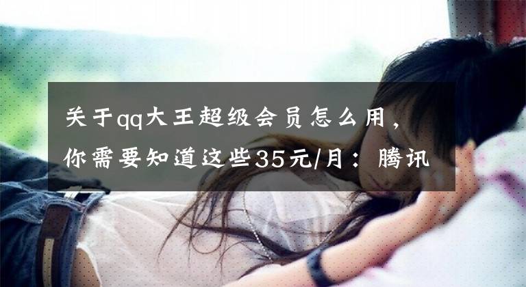 关于qq大王超级会员怎么用，你需要知道这些35元/月：腾讯大王超级会员卡接受申请，开会员免月租
