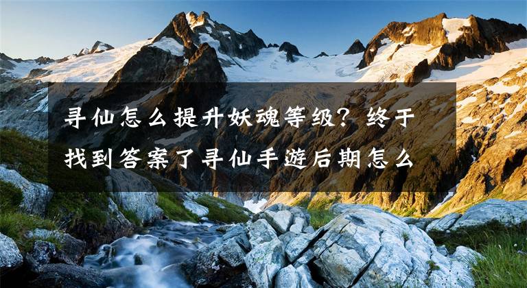寻仙怎么提升妖魂等级？终于找到答案了寻仙手游后期怎么升级 后期升级必做任务