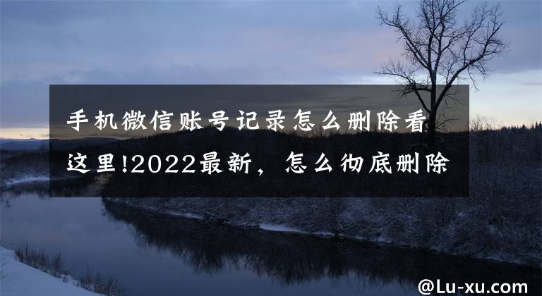 手机微信账号记录怎么删除看这里!2022最新，怎么彻底删除微信里聊天记录？无痕，最彻底