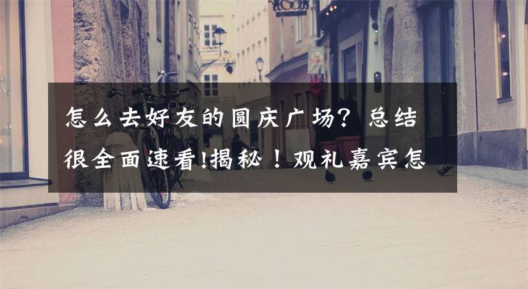 怎么去好友的圆庆广场？总结很全面速看!揭秘！观礼嘉宾怎么前往天安门？如何确保时间精准到分？