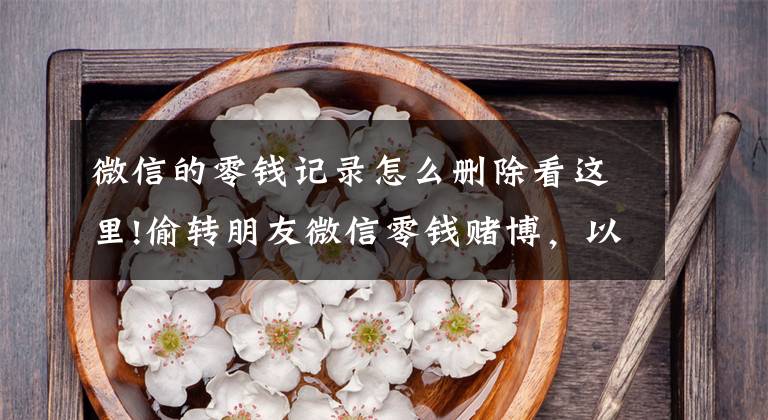 微信的零钱记录怎么删除看这里!偷转朋友微信零钱赌博，以为删记录就安全了，深圳一男子被刑拘