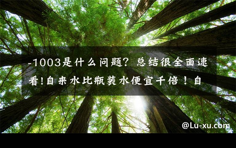 -1003是什么问题？总结很全面速看!自来水比瓶装水便宜千倍！自来水为何如此便宜？