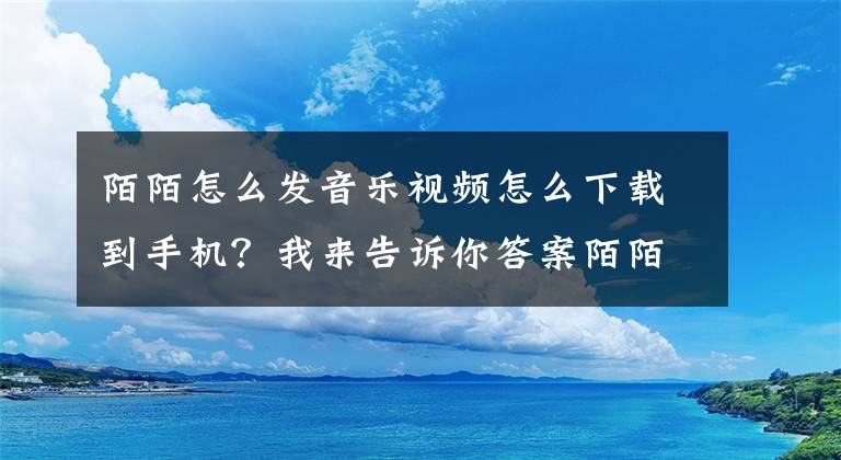 陌陌怎么发音乐视频怎么下载到手机？我来告诉你答案陌陌发布新版 全面支持音乐功能