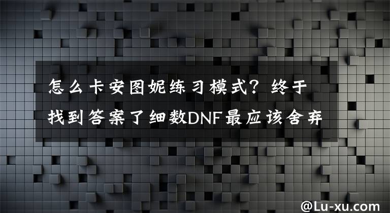 怎么卡安图妮练习模式？终于找到答案了细数DNF最应该舍弃的功能 这些已经沦为鸡肋了