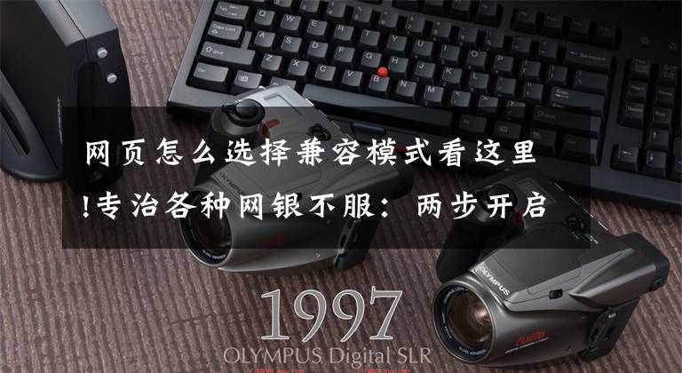 网页怎么选择兼容模式看这里!专治各种网银不服：两步开启微软Edge浏览器IE兼容模式