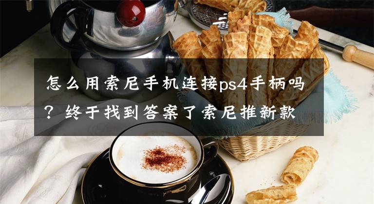 怎么用索尼手机连接ps4手柄吗？终于找到答案了索尼推新款手柄安装架XMount：Xperia手机适配，更好地操作PS4