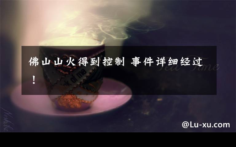 佛山山火得到控制 事件详细经过！