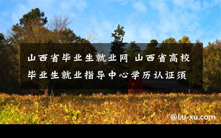 山西省毕业生就业网 山西省高校毕业生就业指导中心学历认证须知