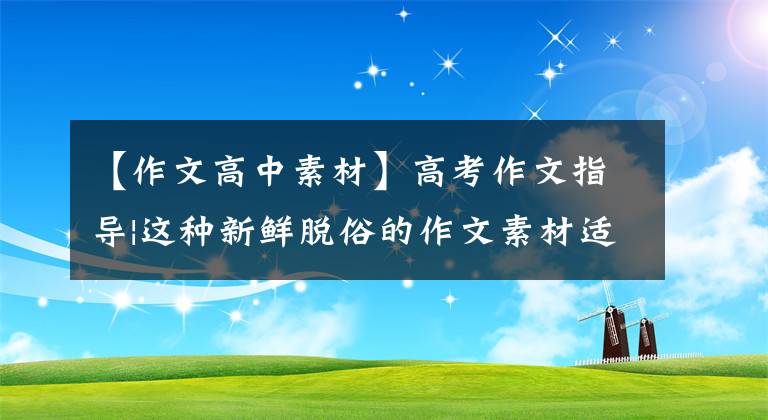 【作文高中素材】高考作文指导|这种新鲜脱俗的作文素材适用于中高考