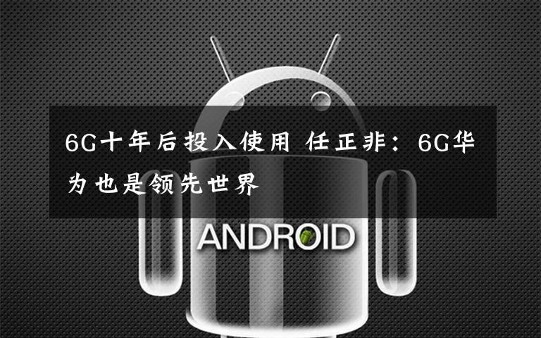 6G十年后投入使用 任正非：6G华为也是领先世界