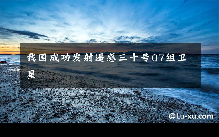 我国成功发射遥感三十号07组卫星