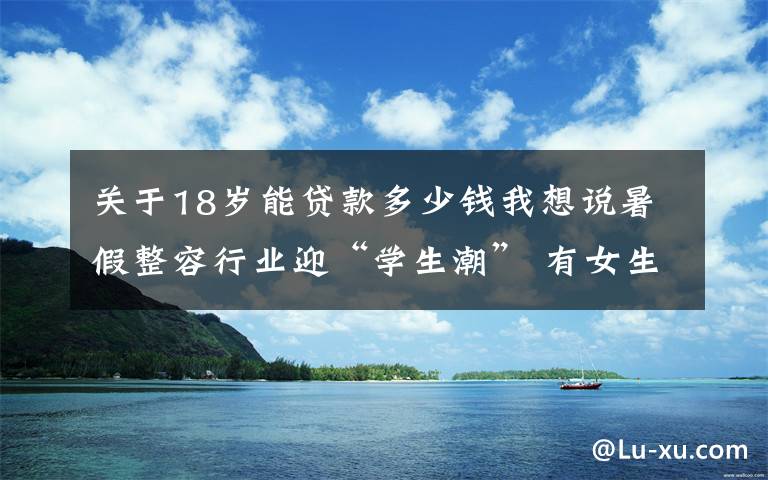 关于18岁能贷款多少钱我想说暑假整容行业迎“学生潮” 有女生借9家平台贷款整形