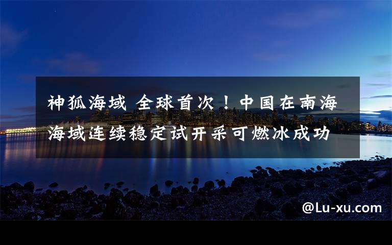 神狐海域 全球首次！中国在南海海域连续稳定试开采可燃冰成功