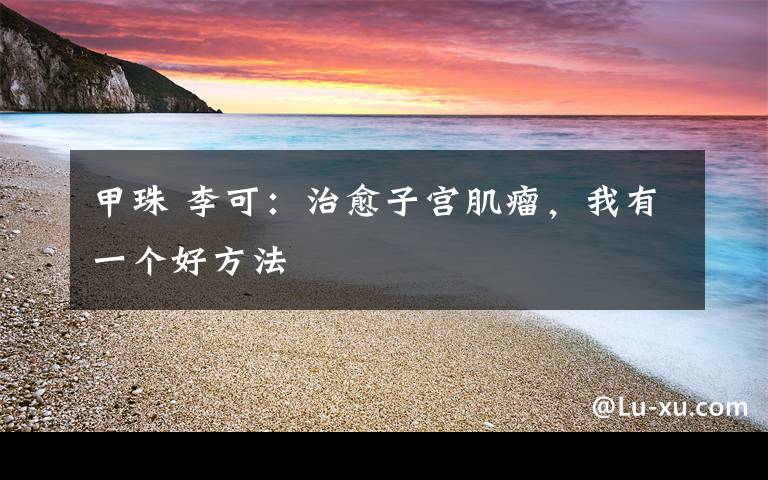 甲珠 李可：治愈子宫肌瘤，我有一个好方法