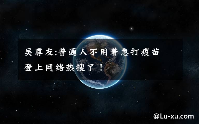 吴尊友:普通人不用着急打疫苗 登上网络热搜了！