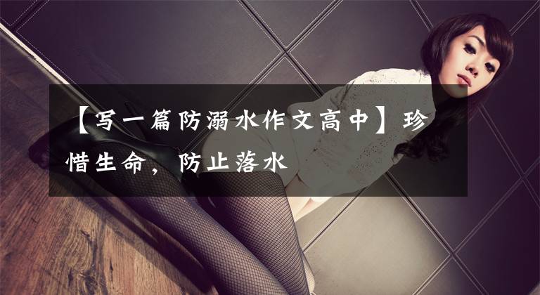 【写一篇防溺水作文高中】珍惜生命，防止落水