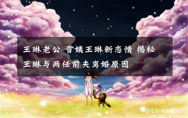 王琳老公 雪姨王琳新恋情 揭秘王琳与两任前夫离婚原因