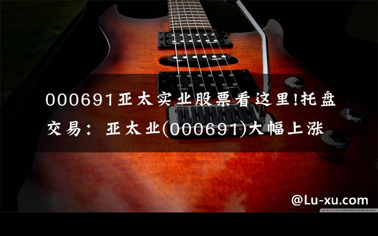 000691亚太实业股票看这里!托盘交易：亚太业(000691)大幅上涨，临时报告5.2元。