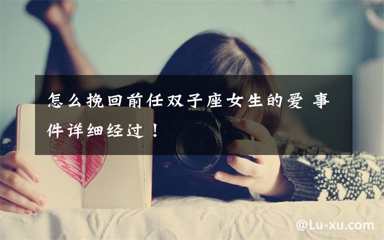 怎么挽回前任双子座女生的爱 事件详细经过！