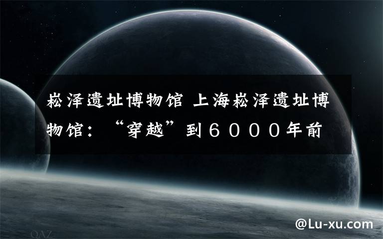 崧泽遗址博物馆 上海崧泽遗址博物馆：“穿越”到６０００年前的上海