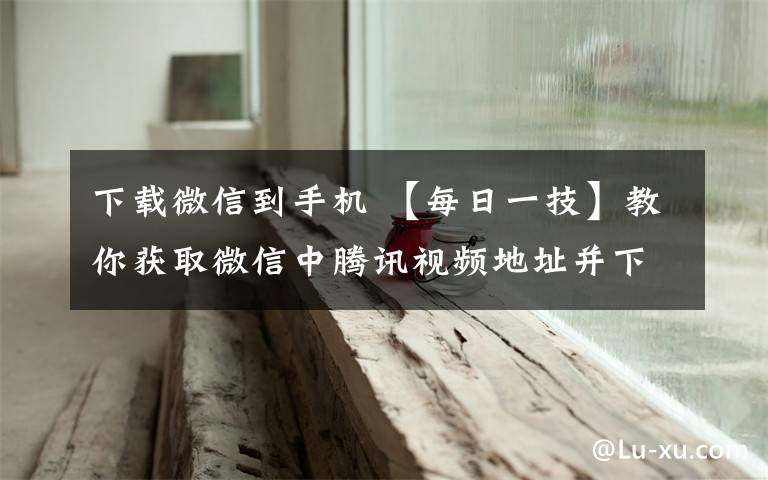 下载微信到手机 【每日一技】教你获取微信中腾讯视频地址并下载到手机里