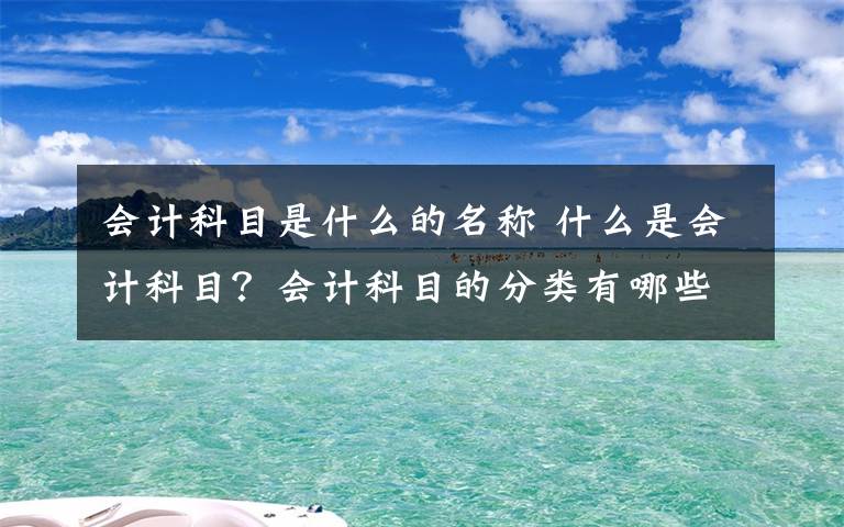 会计科目是什么的名称 什么是会计科目？会计科目的分类有哪些