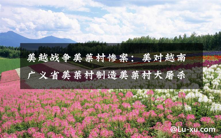 美越战争美莱村惨案：美对越南广义省美莱村制造美莱村大屠杀