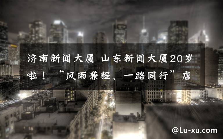 济南新闻大厦 山东新闻大厦20岁啦！ “风雨兼程，一路同行”店庆盛典举办