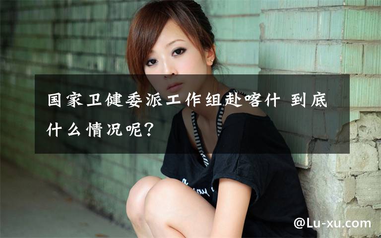 国家卫健委派工作组赴喀什 到底什么情况呢？
