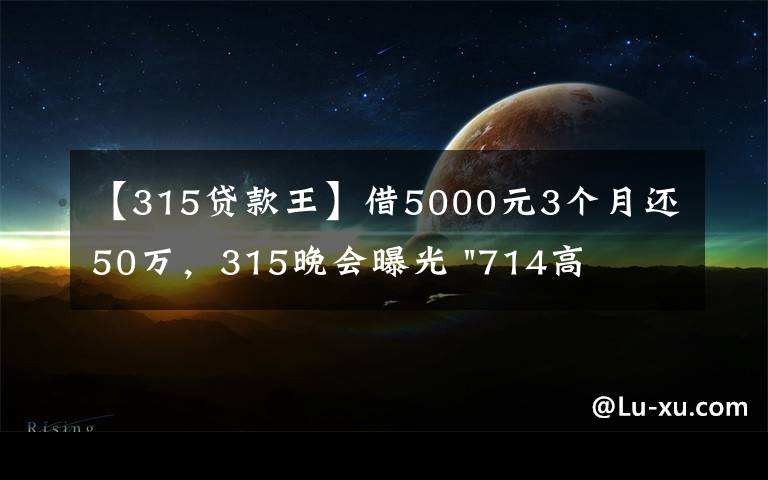 【315贷款王】借5000元3个月还50万，315晚会曝光 "714高炮"黑幕，涉及融360等多家网贷平台，中概互金股昨夜大跳水