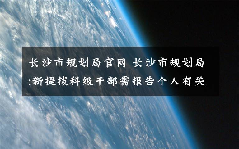 长沙市规划局官网 长沙市规划局:新提拔科级干部需报告个人有关事项