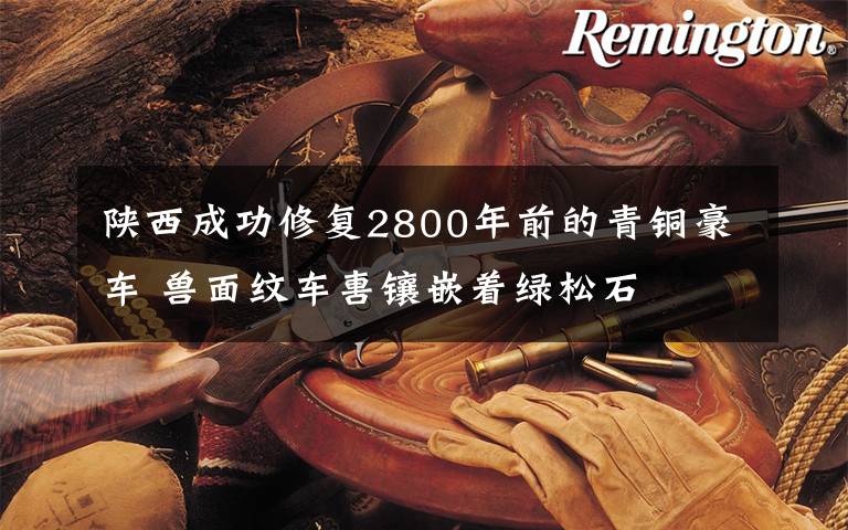 陕西成功修复2800年前的青铜豪车 兽面纹车軎镶嵌着绿松石