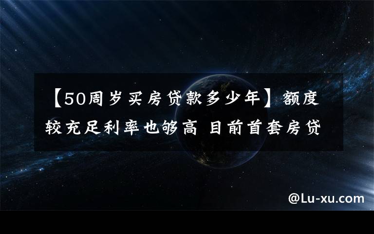 【50周岁买房贷款多少年】额度较充足利率也够高 目前首套房贷利率5.70%左右