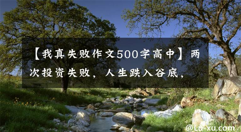 【我真失败作文500字高中】两次投资失败，人生跌入谷底，这使我能够通过写作找到人生方向。