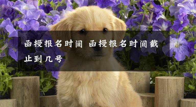 函授报名时间 函授报名时间截止到几号