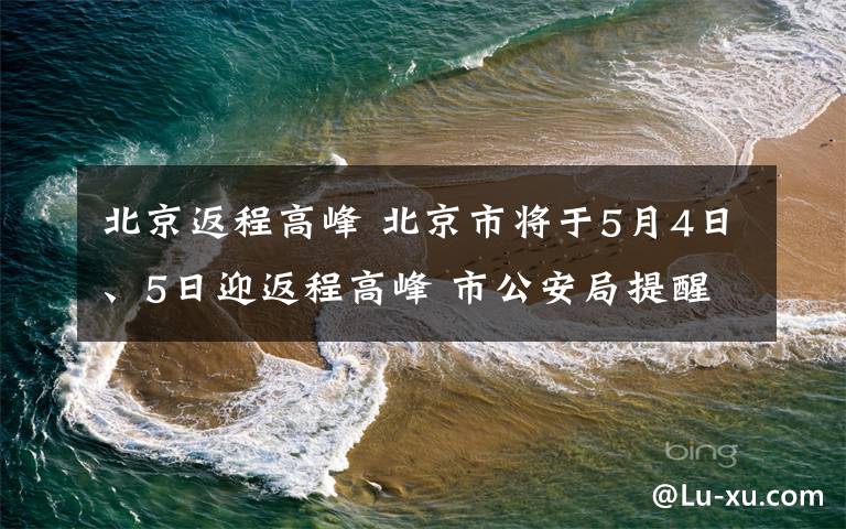 北京返程高峰 北京市将于5月4日、5日迎返程高峰 市公安局提醒市民做好提前规划