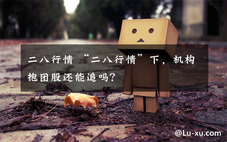 二八行情 “二八行情”下，机构抱团股还能追吗？