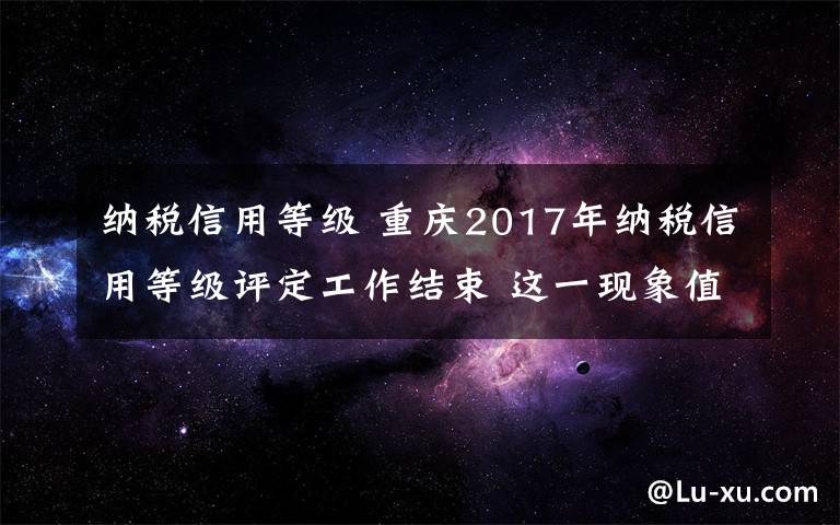 纳税信用等级 重庆2017年纳税信用等级评定工作结束 这一现象值得关注
