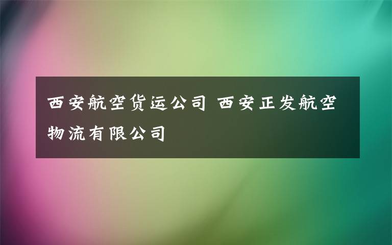 西安航空货运公司 西安正发航空物流有限公司